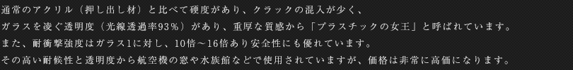 通常のアクリル（押し出し材）と比べて硬度があり、クラックの混入が少く、ガラスを凌ぐ透明度（光線透過率93％）があり、重厚な質感から「プラスチックの女王」と呼ばれています。また、耐衝撃強度はガラス1に対し、10倍～16倍あり安全性にも優れています。その高い耐候性と透明度から航空機の窓や水族館などで使用されていますが、価格は非常に高価になります。