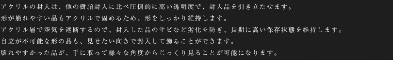 アクリルの封入は、他の樹脂封入に比べ圧倒的に高い透明度で、封入品を引き立たせます。形が崩れやすい品もアクリルで固めるため、形をしっかり維持します。アクリル層で空気を遮断するので、封入した品のサビなど劣化を防ぎ、長期に高い保存状態を維持します。自立が不可能な形の品も、見せたい向きで封入して飾ることができます。壊れやすかった品が、手に取って様々な角度からじっくり見ることが可能になります。