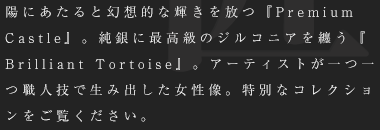 陽にあたると幻想的な輝きを放つ『Premium Castle』。純銀に最高級のジルコニアを纏う『Brilliant Tortoise』。アーティストが一つ一つ職人技で生み出した女性像。特別なコレクションをご覧ください。