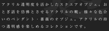 アクリル透明度を活かしたスクエアオブジェ。おとぎ話を彷彿とさせるアクリルの靴。様々な色合いのペンダント・薔薇のオブジェ。アクリルの持つ透明感を楽しめるコレクションです。