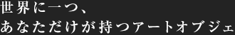 世界に一つ、あなただけが持つアートオブジェ